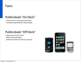 Tipos
Publicidade “On Deck”
- O anunciante é a operadora de celular
- Completa capacidade de segmentação
Publicidade “Off Deck”
- Páginas da internet móvel
- Menas funcionalidades
- Pode haver dados de interesse pessoal
sexta-feira, 13 de setembro de 13
 