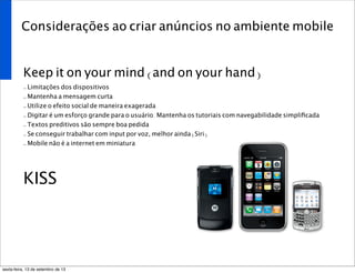 Considerações ao criar anúncios no ambiente mobile
Keep it on your mind (and on your hand)
- Limitações dos dispositivos
- Mantenha a mensagem curta
- Utilize o efeito social de maneira exagerada
- Digitar é um esforço grande para o usuário. Mantenha os tutoriais com navegabilidade simpliﬁcada
- Textos preditivos são sempre boa pedida
- Se conseguir trabalhar com input por voz, melhor ainda (Siri)
- Mobile não é a internet em miniatura
KISS
sexta-feira, 13 de setembro de 13
 