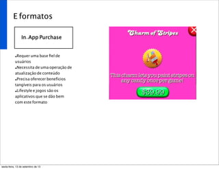E formatos
In-App Purchase
•Requer uma base ﬁel de
usuários
•Necessita de uma operação de
atualização de conteúdo
•Precisa oferecer benefícios
tangíveis para os usuários
•Lifestyle e jogos são os
aplicativos que se dão bem
com este formato
sexta-feira, 13 de setembro de 13
 