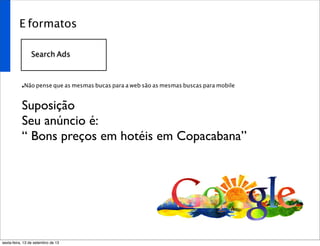 E formatos
Search Ads
•Não pense que as mesmas bucas para a web são as mesmas buscas para mobile
Suposição
Seu anúncio é:
“ Bons preços em hotéis em Copacabana”
sexta-feira, 13 de setembro de 13
 