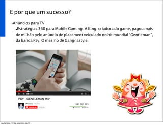 E por que um sucesso?
•Anúncios para TV
•Estratégias 360 para Mobile Gaming. A King, criadora do game, pagou mais
de milhão pelo anúncio de placement veiculado no hit mundial “Gentleman”,
da banda Psy. O mesmo de Gangnastyle.
sexta-feira, 13 de setembro de 13
 