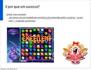 E por que um sucesso?
•Clicê, mas viciante
•Ao mirar em um modelo de mecânica já conhecido pelos usuários (“junte
três”), a adesão aumentou.
sexta-feira, 13 de setembro de 13
 