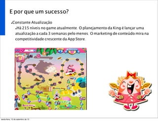 E por que um sucesso?
•Constante Atualização
•Há 215 níveis no game atualmente. O planejamento da King é lançar uma
atualização a cada 3 semanas pelo menos. O marketing de conteúdo mira na
competitividade crescente da App Store.
sexta-feira, 13 de setembro de 13
 