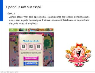 E por que um sucesso?
•É social
•Single player mas com apelo social. Não há como prosseguir além de alguns
níveis sem a ajuda dos amigos. E através das multiplataformas a experiência
de ajuda mutua é ampliada.
sexta-feira, 13 de setembro de 13
 