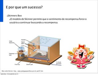 E por que um sucesso?
•Skinners Box
•O modelo de Skinner permite que o sentimento de recompensa force o
usuário a continuar buscando a recompensa.
Mais sobre Skinner: http://www.pedagogiaemfoco.pro.br/per07.htm
sexta-feira, 13 de setembro de 13
 