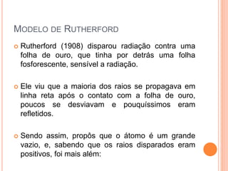 MODELO DE RUTHERFORD
 Rutherford (1908) disparou radiação contra uma
folha de ouro, que tinha por detrás uma folha
fosforescente, sensível a radiação.
 Ele viu que a maioria dos raios se propagava em
linha reta após o contato com a folha de ouro,
poucos se desviavam e pouquíssimos eram
refletidos.
 Sendo assim, propôs que o átomo é um grande
vazio, e, sabendo que os raios disparados eram
positivos, foi mais além:
 