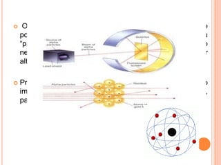  O átomo é um grande vazio, com núcleo massivo e
positivo (Onde as partículas “batiam” – reflexão – ou
“passavam perto” – desvio) e uma imensa região
negativa. (Por onde as partículas passavam sem sofrer
alteração em sua trajetória,
 Propôs-se, então, que o elétron, partícula que habitava o
imenso vazio negativo era muito menor que o próton,
partícula que habitava o núcleo massivo).
 
