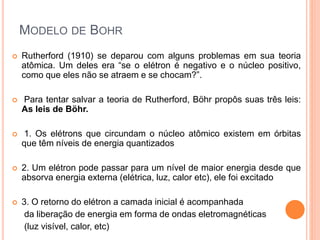 MODELO DE BOHR
 Rutherford (1910) se deparou com alguns problemas em sua teoria
atômica. Um deles era “se o elétron é negativo e o núcleo positivo,
como que eles não se atraem e se chocam?”.
 Para tentar salvar a teoria de Rutherford, Böhr propôs suas três leis:
As leis de Böhr.
 1. Os elétrons que circundam o núcleo atômico existem em órbitas
que têm níveis de energia quantizados
 2. Um elétron pode passar para um nível de maior energia desde que
absorva energia externa (elétrica, luz, calor etc), ele foi excitado
 3. O retorno do elétron a camada inicial é acompanhada
da liberação de energia em forma de ondas eletromagnéticas
(luz visível, calor, etc)
 