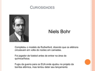 Niels Bohr
Completou o modelo de Rutherford, dizendo que os elétrons
circulavam em volta do núcleo em camadas.
Foi jogador de futebol antes de entrar na área da
química/física.
Fugiu da guerra para os EUA onde ajudou no projeto da
bomba atômica, mas tentou deter seu lançamento
CURIOSIDADES
 