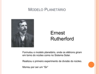 MODELO PLANETÁRIO
Ernest
Rutherford
Formulou o modelo planetário, onde os elétrons giram
em torno do núcleo como no Sistema Solar.
Realizou o primeiro experimento de divisão do núcleo.
Morreu por ser um “Sir”
 