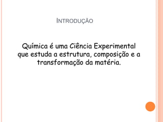 INTRODUÇÃO
Química é uma Ciência Experimental
que estuda a estrutura, composição e a
transformação da matéria.
 