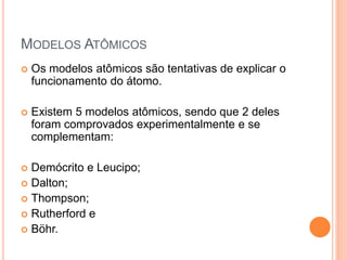 MODELOS ATÔMICOS
 Os modelos atômicos são tentativas de explicar o
funcionamento do átomo.
 Existem 5 modelos atômicos, sendo que 2 deles
foram comprovados experimentalmente e se
complementam:
 Demócrito e Leucipo;
 Dalton;
 Thompson;
 Rutherford e
 Böhr.
 