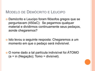 MODELO DE DEMÓCRITO E LEUCIPO
 Demócrito e Leucipo foram filósofos gregos que se
perguntavam (450aC): Se pegarmos qualquer
material e dividirmos continuamente seus pedaços,
aonde chegaremos?
 Isto levou a seguinte resposta: Chegaremos a um
momento em que o pedaço será indivisível.
 O nome dado a tal partícula indivisível foi ÁTOMO
(a = in (Negação); Tomo = divisível).
 