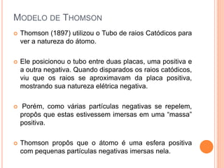 MODELO DE THOMSON
 Thomson (1897) utilizou o Tubo de raios Catódicos para
ver a natureza do átomo.
 Ele posicionou o tubo entre duas placas, uma positiva e
a outra negativa. Quando disparados os raios catódicos,
viu que os raios se aproximavam da placa positiva,
mostrando sua natureza elétrica negativa.
 Porém, como várias partículas negativas se repelem,
propôs que estas estivessem imersas em uma “massa”
positiva.
 Thomson propôs que o átomo é uma esfera positiva
com pequenas partículas negativas imersas nela.
 
