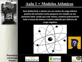 Aula 1 = Modelos Atômicos
Para Rutherford, o átomo era um núcleo de carga elétrica
positiva de tamanho muito pequeno em relação ao seu
tamanho total, sendo que este núcleo, conteria praticamente
toda a massa do átomo e estaria rodeado por elétrons de
carga negativa.
 