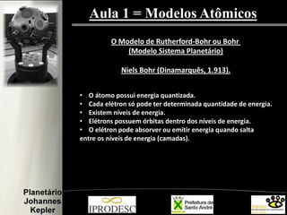 Aula 1 = Modelos Atômicos
O Modelo de Rutherford-Bohr ou Bohr
(Modelo Sistema Planetário)
Niels Bohr (Dinamarquês, 1.913).
• O átomo possui energia quantizada.
• Cada elétron só pode ter determinada quantidade de energia.
• Existem níveis de energia.
• Elétrons possuem órbitas dentro dos níveis de energia.
• O elétron pode absorver ou emitir energia quando salta
entre os níveis de energia (camadas).
 