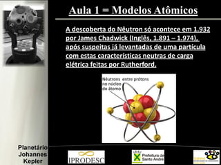 Aula 1 = Modelos Atômicos
A descoberta do Nêutron só acontece em 1.932
por James Chadwick (Inglês, 1.891 – 1.974),
após suspeitas já levantadas de uma partícula
com estas características neutras de carga
elétrica feitas por Rutherford.
 