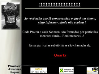 !!!!!!!!!!!!!!!!!!!!!!!!!
Se você acha que já compreendeu o que é um átomo,
sinto informar, ainda não acabou !
Cada Próton e cada Nêutron, são formados por partículas
menores ainda... Bem menores...!
Essas partículas subatômicas são chamadas de:
Quarks
 