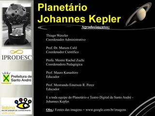 Agradecimentos:
Thiago Wenzler
Coordenador Administrativo
Prof. Dr. Marcos Calil
Coordenador Científico
Profa. Mestre Rachel Zuchi
Coordenadora Pedagógica
Prof. Mauro Kanashiro
Educador
Prof. Mestrando Emerson R. Perez
Educador
E a toda equipe do Planetário e Teatro Digital de Santo André -
Johannes Kepler.
Obs.: Fontes das imagens = www.google.com.br/imagens
 