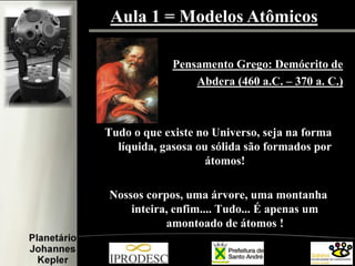 Aula 1 = Modelos Atômicos
Pensamento Grego: Demócrito de
Abdera (460 a.C. – 370 a. C.)
Tudo o que existe no Universo, seja na forma
líquida, gasosa ou sólida são formados por
átomos!
Nossos corpos, uma árvore, uma montanha
inteira, enfim.... Tudo... É apenas um
amontoado de átomos !
 