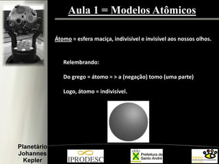 Aula 1 = Modelos Atômicos
Átomo = esfera maciça, indivisível e invisível aos nossos olhos.
Relembrando:
Do grego = átomo = > a (negação) tomo (uma parte)
Logo, átomo = indivisível.
 