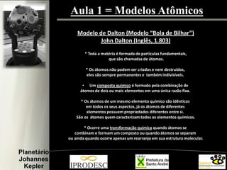 Aula 1 = Modelos Atômicos
Modelo de Dalton (Modelo “Bola de Bilhar”)
John Dalton (Inglês, 1.803)
* Toda a matéria é formada de partículas fundamentais,
que são chamadas de átomos.
* Os átomos não podem ser criados e nem destruídos,
eles são sempre permanentes e também indivisíveis.
• Um composto químico é formado pela combinação de
átomos de dois ou mais elementos em uma única razão fixa.
* Os átomos de um mesmo elemento químico são idênticos
em todos os seus aspectos, já os átomos de diferentes
elementos possuem propriedades diferentes entre si.
São os átomos quem caracterizam todos os elementos químicos.
* Ocorre uma transformação química quando átomos se
combinam e formam um composto ou quando átomos se separam
ou ainda quando ocorre apenas um rearranjo em sua estrutura molecular.
 