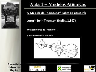 Aula 1 = Modelos Atômicos
O Modelo de Thomson (“Pudim de passas”):
Joseph John Thomson (Inglês, 1.897).
O experimento de Thomson:
Raios catódicos = elétrons.
 
