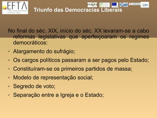 Triunfo das Democracias Liberais


No final do séc. XIX, início do séc. XX levaram-se a cabo
 reformas legislativas que aperfeiçoaram os regimes
 democráticos:
   Alargamento do sufrágio;
   Os cargos políticos passaram a ser pagos pelo Estado;
   Constituíram-se os primeiros partidos de massa;
   Modelo de representação social;
   Segredo de voto;
   Separação entre a Igreja e o Estado;
 