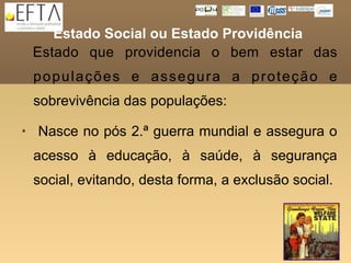 Estado Social ou Estado Providência
    Estado que providencia o bem estar das
    populações e assegura a proteção e
    sobrevivência das populações:
   Nasce no pós 2.ª guerra mundial e assegura o
    acesso à educação, à saúde, à segurança
    social, evitando, desta forma, a exclusão social.
 