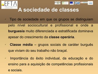A sociedade de classes
   Tipo de sociedade em que os grupos se distinguiam
    pelo nível sociocultural e profissional e onde a
    burguesia muito diferenciada e estratificada dominava
    apesar do crescimento da classe operária.
    Classe média – grupos sociais de caráter burguês
    que viviam do seu trabalho não braçal.

    Importância do êxito individual, da educação e do
    ensino para a aquisição de competências profissionais
    e sociais.
 
