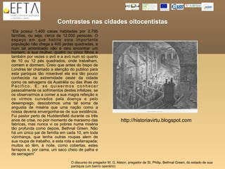 Contrastes nas cidades oitocentistas
“Ela possui 1.400 casas habitadas por 2.795
famílias, ou seja, cerca de 12.000 pessoas. O
espaço em que habita esta importante
população não chega a 400 jardas quadradas, e
num tal amontoado não é raro encontrar um
homem, a sua mulher, quatro ou cinco filhos e
também por vezes o avô e a avó num só quarto
de 10 ou 12 pés quadrados, onde trabalham,
comem e dormem. Creio que antes do bispo de
Londres ter chamado a atenção do publico para
esta paróquia tão miserável ela era tão pouco
conhecida na extremidade oeste da cidade
como os selvagens da Austrália ou das ilhas do
Pacifico. E, se quisermos conhecer
pessoalmente os sofrimentos destes infelizes, se
os observarmos a comer a sua magra refeição e
os virmos curvados pela doença e pelo
desemprego, descobrimos uma tal soma de
angustia de miséria que uma nação como a
nossa deveria envergonha-se de sua existência.
Fui pastor perto de Huddersfield durante os três
anos de crise, no pior momento de marasmo das                    http://historiavirtu.blogspot.com
fabricas, mas nunca vi os pobres numa miséria
tão profunda como depois, Bethnal Green. Não
há um único pai de família em cada 10, em toda
vizinhança, que tenha outras roupas alem de
sua roupa de trabalho, e esta rota e esfarrapada;
muitos só têm, à noite, como cobertas, estes
farrapos e, por cama, um saco cheio de palha e
de serragem”

                                 O discurso do pregador M. G. Alston, pregador de St. Philip, Bethnal Green, do estado de sua
                                 paróquia (um bairro operário)
 
