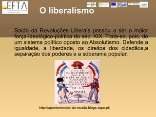 O liberalismo

   Saído da Revoluções Liberais passou a ser a maior
    força ideológico-política do séc. XIX. Trata-se, pois, de
    um sistema político oposto ao Absolutismo. Defende a
    igualdade, a liberdade, os direitos dos cidadãos,a
    separação dos poderes e a soberania popular.




              http://apontamentos-da-escola.blogs.sapo.pt/
 