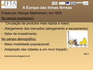A Europa das linhas férreas
Criada por George Stephenson, em 1829.
No campo económico:
   Circulação de produtos mais rápida e maior;
   Alargamento dos mercados (alargamento e escoamento);
   Setor de investimento;
No campo demográfico:
   Maior mobilidade populacional;
   Adaptação das cidades a um novo traçado;
                                                     http://
    betamemoria.blogspot.com
 