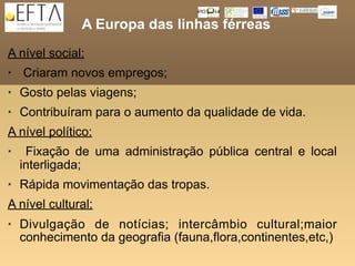 A Europa das linhas férreas
A nível social:
   Criaram novos empregos;
   Gosto pelas viagens;
   Contribuíram para o aumento da qualidade de vida.
A nível político:
    Fixação de uma administração pública central e local
    interligada;
   Rápida movimentação das tropas.
A nível cultural:
   Divulgação de notícias; intercâmbio cultural;maior
    conhecimento da geografia (fauna,flora,continentes,etc,)
 