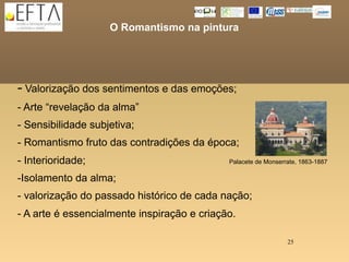O Romantismo na pintura




- Valorização dos sentimentos e das emoções;
- Arte “revelação da alma”
- Sensibilidade subjetiva;
- Romantismo fruto das contradições da época;
- Interioridade;                             Palacete de Monserrate, 1863-1887

-Isolamento da alma;
- valorização do passado histórico de cada nação;
- A arte é essencialmente inspiração e criação.

                                                                25
 