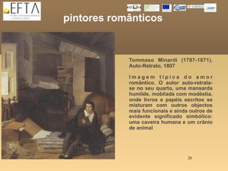 pintores românticos


            Tommaso Minardi (1787-1871),
            Auto-Retrato, 1807

            Imagem típica do amor
            romântico. O autor auto-retrata-
            se no seu quarto, uma mansarda
            humilde, mobilada com modéstia,
            onde livros e papéis escritos se
            misturam com outros objectos
            mais funcionais e ainda outros de
            evidente significado simbólico:
            uma caveira humana e um crânio
            de animal




                                   26
 