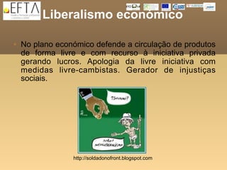 Liberalismo económico

   No plano económico defende a circulação de produtos
    de forma livre e com recurso à iniciativa privada
    gerando lucros. Apologia da livre iniciativa com
    medidas livre-cambistas. Gerador de injustiças
    sociais.




                 http://soldadonofront.blogspot.com
 