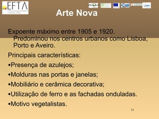 Arte Nova

Expoente máximo entre 1905 e 1920.
 Predominou nos centros urbanos como Lisboa,
 Porto e Aveiro.
Principais características:
•Presença de azulejos;
•Molduras nas portas e janelas;
•Mobiliário e cerâmica decorativa;
•Utilização de ferro e as fachadas onduladas.
•Motivo vegetalistas.
                                          33
 