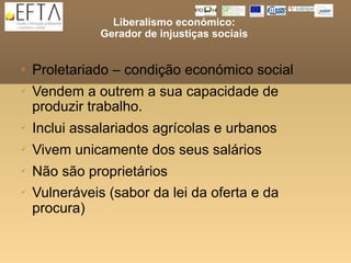 Liberalismo económico:
               Gerador de injustiças sociais


   Proletariado – condição económico social
   Vendem a outrem a sua capacidade de
    produzir trabalho.
   Inclui assalariados agrícolas e urbanos
   Vivem unicamente dos seus salários
   Não são proprietários
   Vulneráveis (sabor da lei da oferta e da
    procura)
 