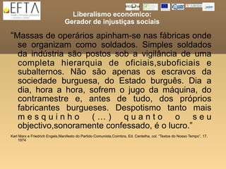 Liberalismo económico:
                               Gerador de injustiças sociais

“Massas de operários apinham-se nas fábricas onde
    se organizam como soldados. Simples soldados
    da indústria são postos sob a vigilância de uma
    completa hierarquia de oficiais,suboficiais e
    subalternos. Não são apenas os escravos da
    sociedade burguesa, do Estado burguês. Dia a
    dia, hora a hora, sofrem o jugo da máquina, do
    contramestre e, antes de tudo, dos próprios
    fabricantes burgueses. Despotismo tanto mais
    mesquinho (…) quanto o seu
    objectivo,sonoramente confessado, é o lucro.”
Karl Marx e Friedrich Engels,Manifesto do Partido Comunista,Coimbra, Ed. Centelha, col. “Textos do Nosso Tempo”, 17,
    1974
 