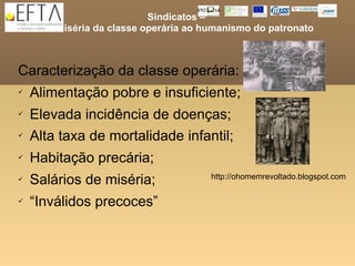 Sindicatos –
     da miséria da classe operária ao humanismo do patronato



Caracterização da classe operária:
   Alimentação pobre e insuficiente;
   Elevada incidência de doenças;
   Alta taxa de mortalidade infantil;
   Habitação precária;
   Salários de miséria;               http://ohomemrevoltado.blogspot.com

   “Inválidos precoces”
 
