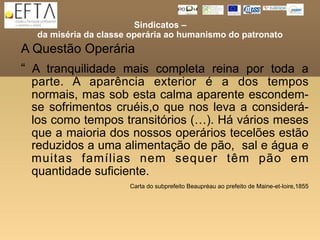 Sindicatos –
  da miséria da classe operária ao humanismo do patronato
A Questão Operária
“ A tranquilidade mais completa reina por toda a
 parte. A aparência exterior é a dos tempos
 normais, mas sob esta calma aparente escondem-
 se sofrimentos cruéis,o que nos leva a considerá-
 los como tempos transitórios (…). Há vários meses
 que a maioria dos nossos operários tecelões estão
 reduzidos a uma alimentação de pão, sal e água e
 muitas famílias nem sequer têm pão em
 quantidade suficiente.
                      Carta do subprefeito Beaupréau ao prefeito de Maine-et-loire,1855
 
