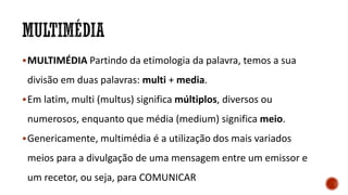 MULTIMÉDIA Partindo da etimologia da palavra, temos a sua
divisão em duas palavras: multi + media.
Em latim, multi (multus) significa múltiplos, diversos ou
numerosos, enquanto que média (medium) significa meio.
Genericamente, multimédia é a utilização dos mais variados
meios para a divulgação de uma mensagem entre um emissor e
um recetor, ou seja, para COMUNICAR
 