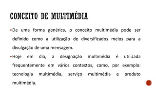 De uma forma genérica, o conceito multimédia pode ser
definido como a utilização de diversificados meios para a
divulgação de uma mensagem.
Hoje em dia, a designação multimédia é utilizada
frequentemente em vários contextos, como, por exemplo:
tecnologia multimédia, serviço multimédia e produto
multimédia.
 