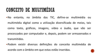 No entanto, no âmbito das TIC, define-se multimédia ou
multimédia digital como a utilização diversificada de meios, tais
como texto, gráficos, imagens, vídeo e áudio, que vão ser
processados por computador e, depois, podem ser armazenados e
transmitidos.
Podem existir diversas definições do conceito multimédia de
acordo com o âmbito em que estas estão inseridas.
 