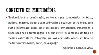 “Multimédia é a combinação, controlada por computador de texto,
gráficos, imagens, vídeo, áudio, animação e qualquer outro meio, pelo
qual a informação possa ser representada, armazenada, transmitida e
processada sob a forma digital, em que existe pelo menos um tipo de
media estático (texto, fotografia, gráfico), com pelo menos um tipo de
media dinâmico (vídeo, áudio, animação).”
(Chapman & Chapman, 2000)
 