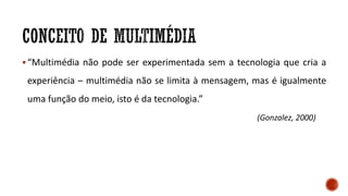 “Multimédia não pode ser experimentada sem a tecnologia que cria a
experiência – multimédia não se limita à mensagem, mas é igualmente
uma função do meio, isto é da tecnologia.”
(Gonzalez, 2000)
 