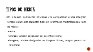 Os sistemas multimédia baseados em computador atuais integram
sempre alguns dos seguintes tipos de informação multimédia (ou tipos
de media):
 texto,
 gráficos, também designadas por desenho vectorial
 imagens, também designadas por imagens bitmap, imagens paradas ou
fotografias
 