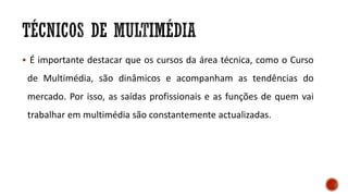  É importante destacar que os cursos da área técnica, como o Curso
de Multimédia, são dinâmicos e acompanham as tendências do
mercado. Por isso, as saídas profissionais e as funções de quem vai
trabalhar em multimédia são constantemente actualizadas.
 