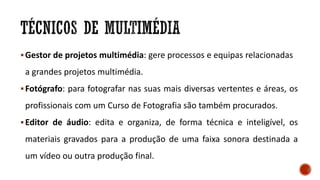 Gestor de projetos multimédia: gere processos e equipas relacionadas
a grandes projetos multimédia.
Fotógrafo: para fotografar nas suas mais diversas vertentes e áreas, os
profissionais com um Curso de Fotografia são também procurados.
Editor de áudio: edita e organiza, de forma técnica e inteligível, os
materiais gravados para a produção de uma faixa sonora destinada a
um vídeo ou outra produção final.
 